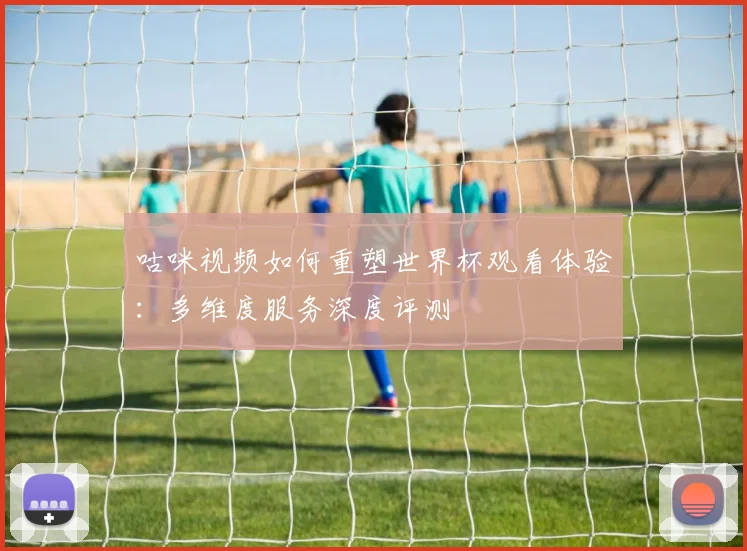 咕咪视频如何重塑世界杯观看体验：多维度服务深度评测