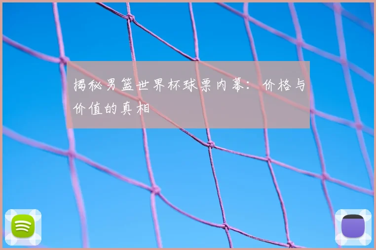 揭秘男篮世界杯球票内幕：价格与价值的真相