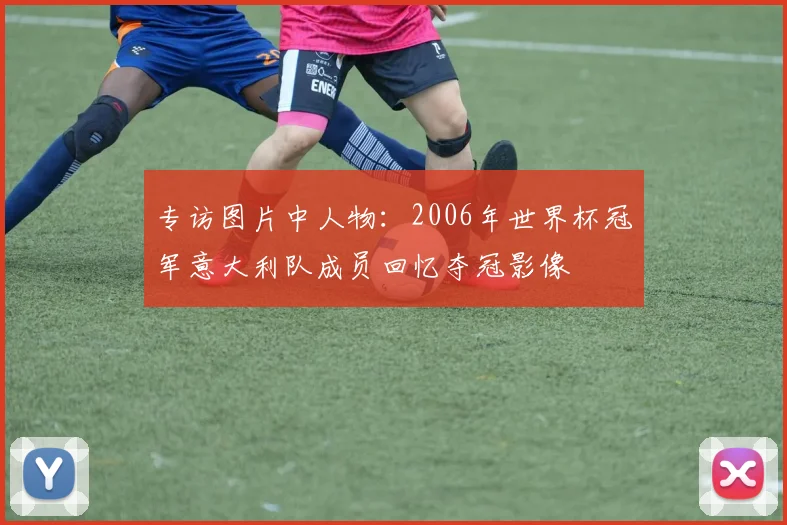 专访图片中人物：2006年世界杯冠军意大利队成员回忆夺冠影像