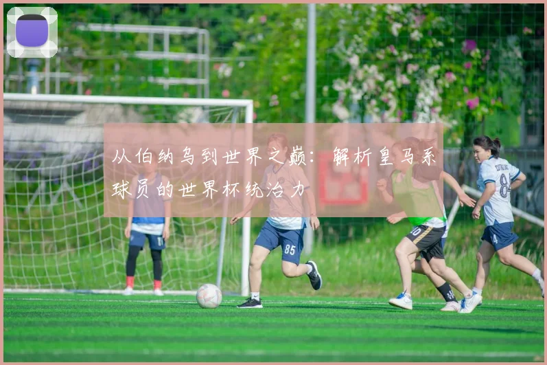 从伯纳乌到世界之巅:解析皇马系球员的世界杯统治力