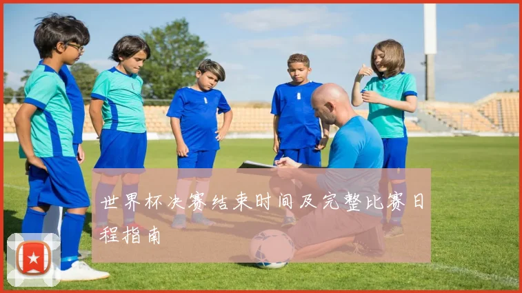 世界杯决赛结束时间及完整比赛日程指南