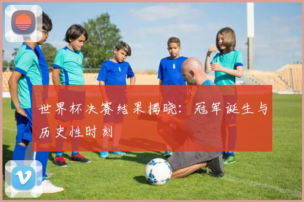 世界杯决赛结果揭晓:冠军诞生与历史性时刻
