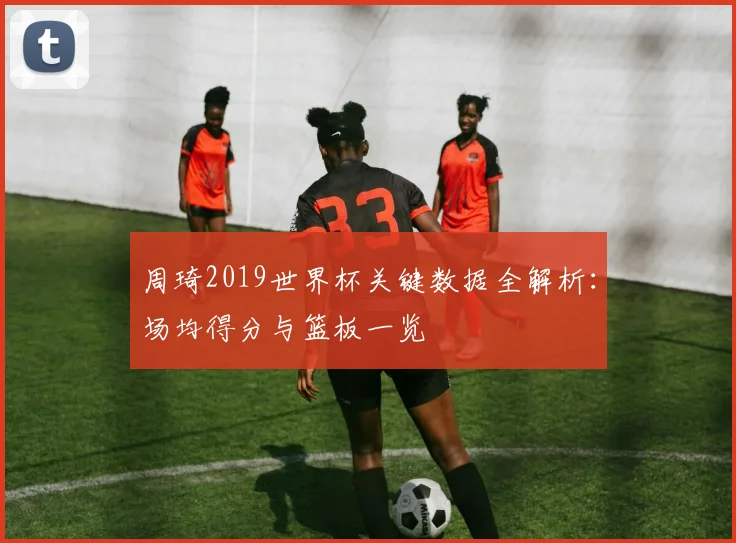 周琦2019世界杯关键数据全解析：场均得分与篮板一览