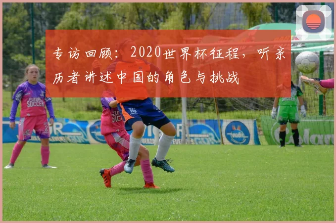 专访回顾:2020世界杯征程,听亲历者讲述中国的角色与挑战