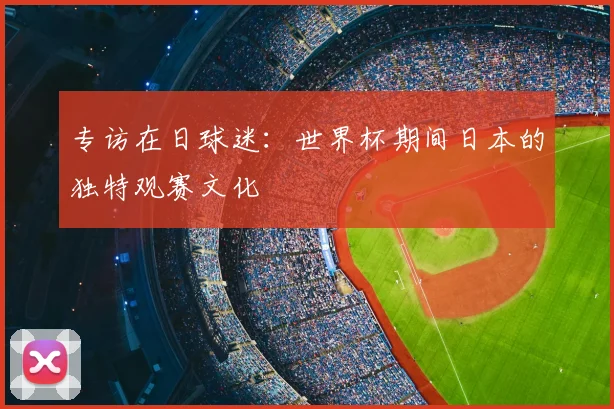 专访在日球迷：世界杯期间日本的独特观赛文化