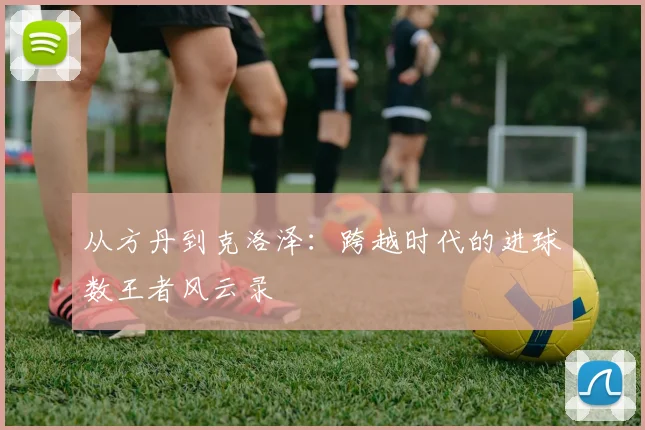 从方丹到克洛泽:跨越时代的进球数王者风云录