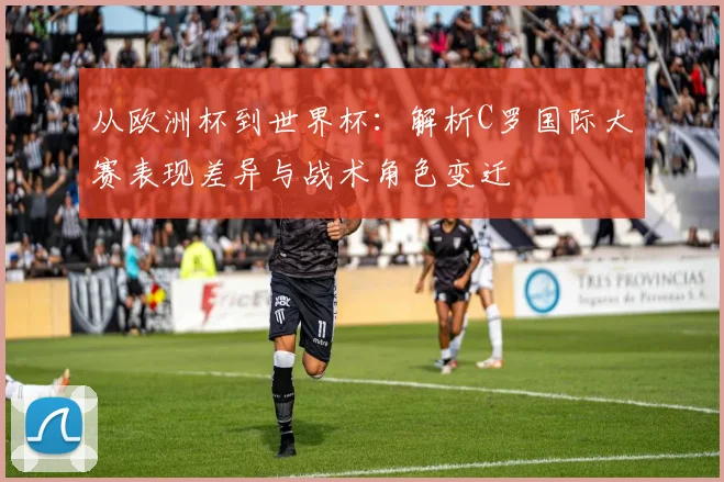 从欧洲杯到世界杯：解析C罗国际大赛表现差异与战术角色变迁