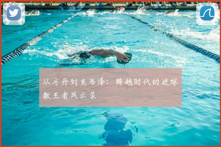 从方丹到克洛泽:跨越时代的进球数王者风云录