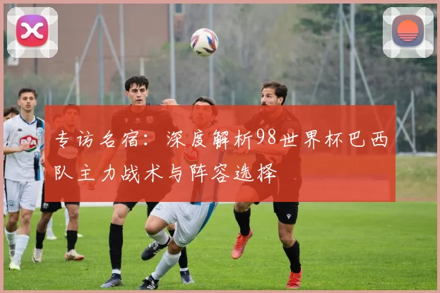 专访名宿:深度解析98世界杯巴西队主力战术与阵容选择
