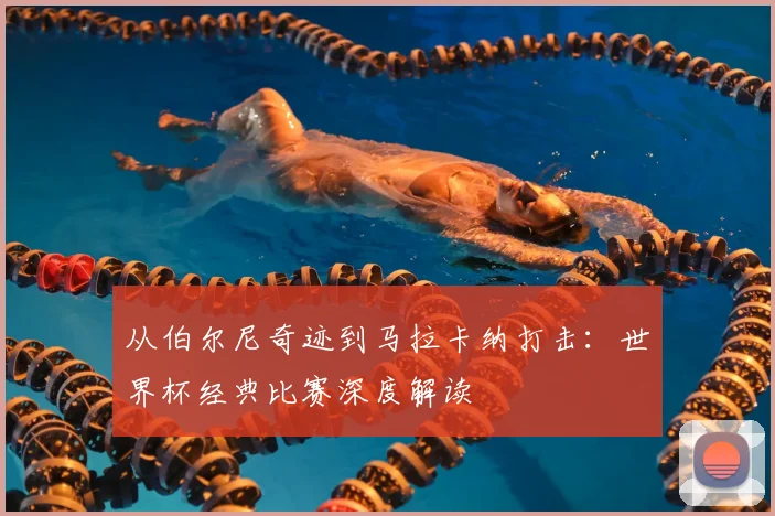 从伯尔尼奇迹到马拉卡纳打击:世界杯经典比赛深度解读