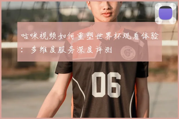 咕咪视频如何重塑世界杯观看体验：多维度服务深度评测
