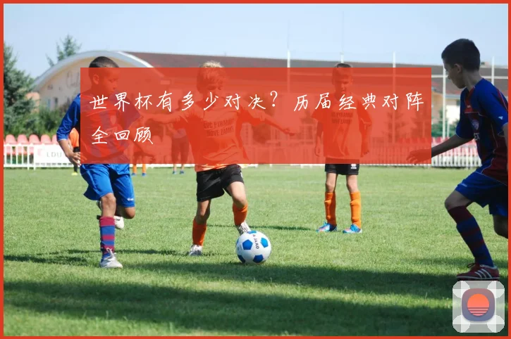 世界杯有多少对决?历届经典对阵全回顾