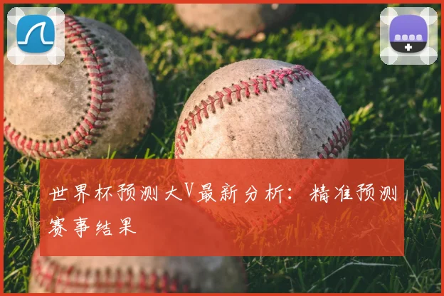 世界杯预测大V最新分析:精准预测赛事结果