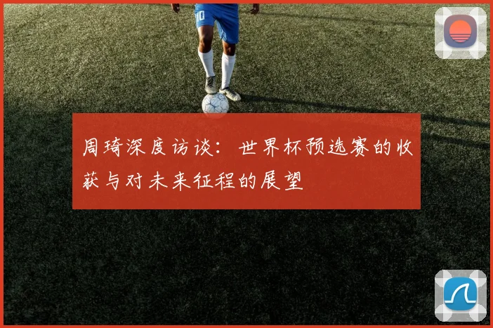 周琦深度访谈：世界杯预选赛的收获与对未来征程的展望