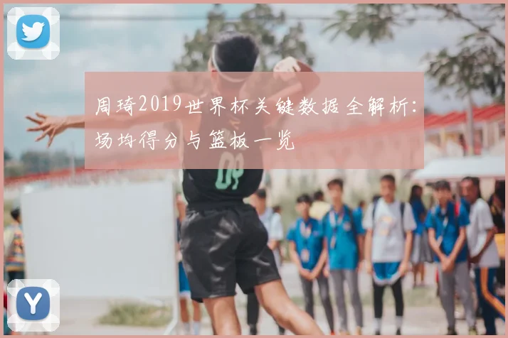 周琦2019世界杯关键数据全解析：场均得分与篮板一览