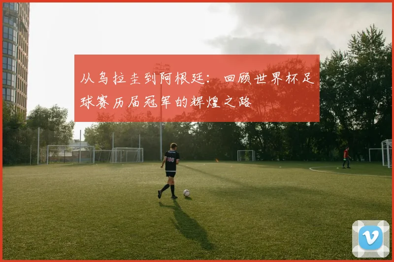 从乌拉圭到阿根廷：回顾世界杯足球赛历届冠军的辉煌之路