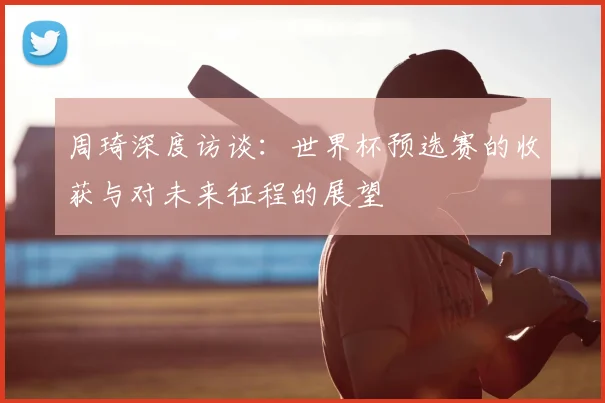 周琦深度访谈：世界杯预选赛的收获与对未来征程的展望