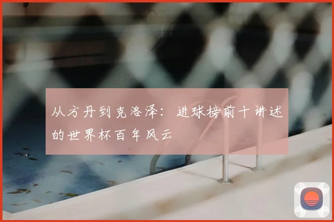 从方丹到克洛泽：进球榜前十讲述的世界杯百年风云