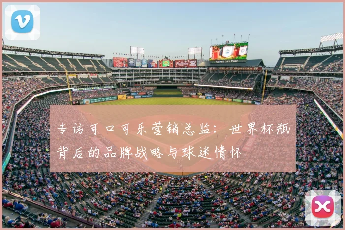 专访可口可乐营销总监：世界杯瓶背后的品牌战略与球迷情怀