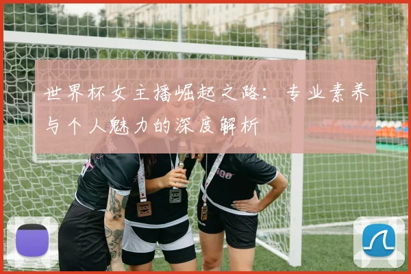 世界杯女主播崛起之路：专业素养与个人魅力的深度解析