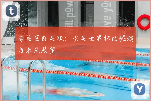 专访国际足联：女足世界杯的崛起与未来展望