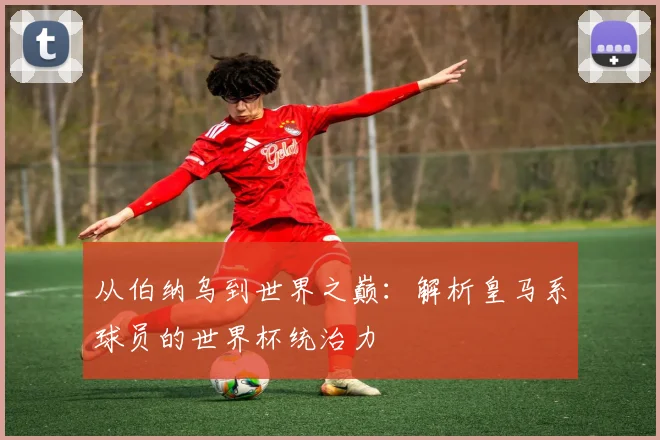 从伯纳乌到世界之巅:解析皇马系球员的世界杯统治力