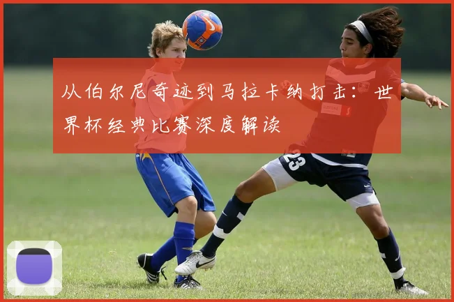 从伯尔尼奇迹到马拉卡纳打击:世界杯经典比赛深度解读