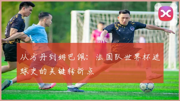 从方丹到姆巴佩：法国队世界杯进球史的关键转折点