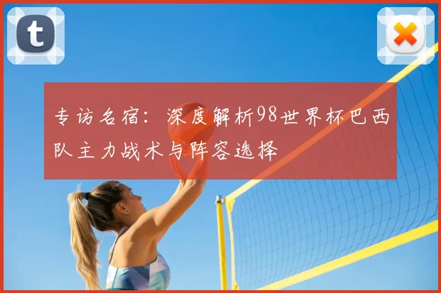 专访名宿:深度解析98世界杯巴西队主力战术与阵容选择