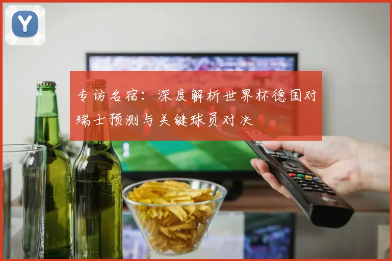 专访名宿:深度解析世界杯德国对瑞士预测与关键球员对决