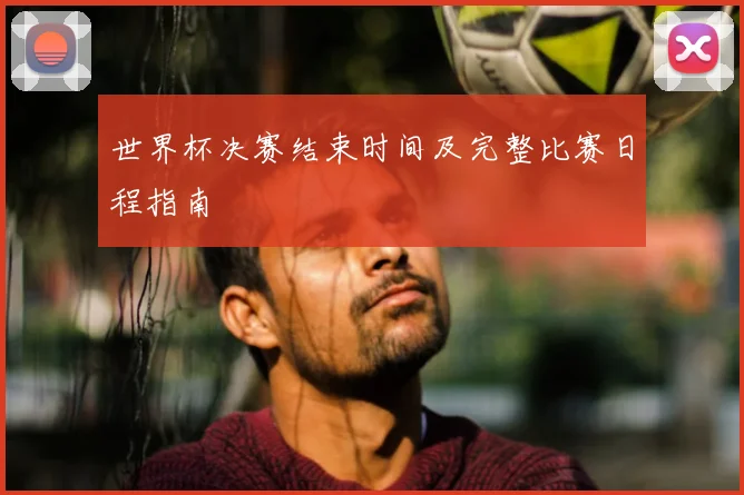 世界杯决赛结束时间及完整比赛日程指南