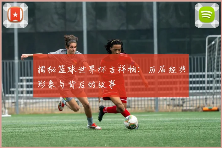 揭秘篮球世界杯吉祥物：历届经典形象与背后的故事