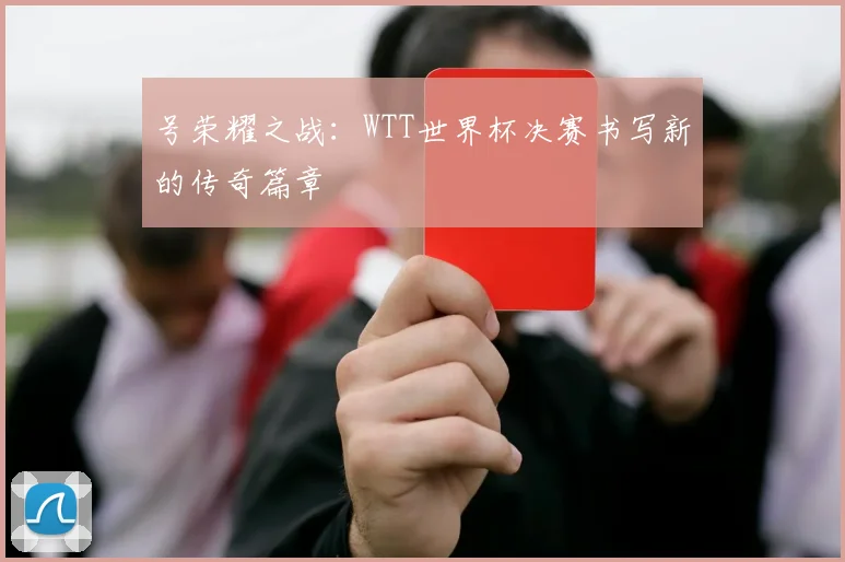 号荣耀之战：WTT世界杯决赛书写新的传奇篇章