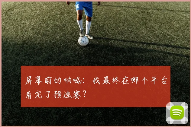屏幕前的呐喊：我最终在哪个平台看完了预选赛？